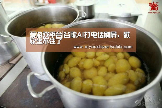 爱游戏平台|谷歌AI打电话刷屏,微软坐不住了(图1) 爱游戏官网