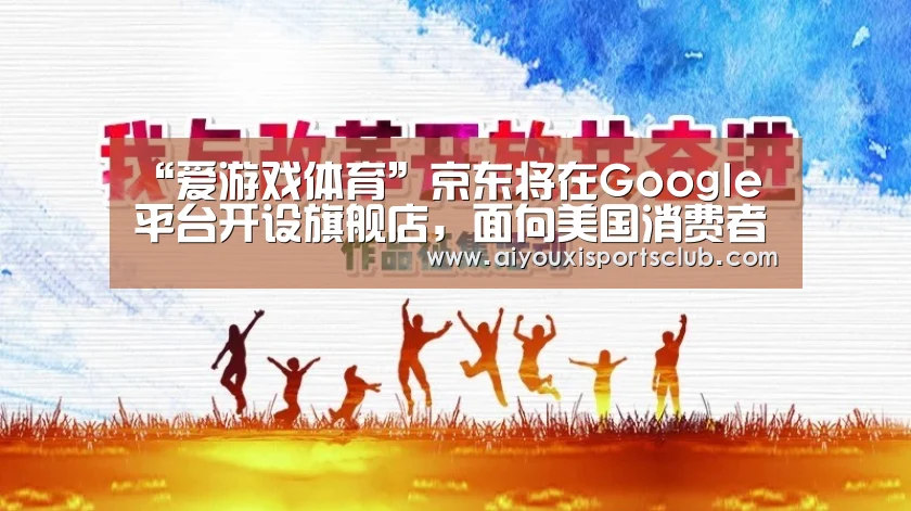 “爱游戏体育”京东将在Google平台开设旗舰店,面向美国消费者本地发货(图3) 爱游戏平台